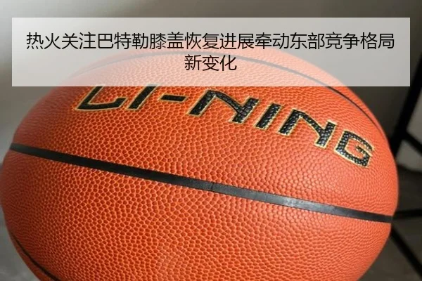 热火关注巴特勒膝盖恢复进展牵动东部竞争格局新变化