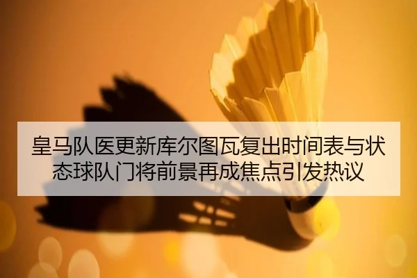 皇马队医更新库尔图瓦复出时间表与状态球队门将前景再成焦点引发热议