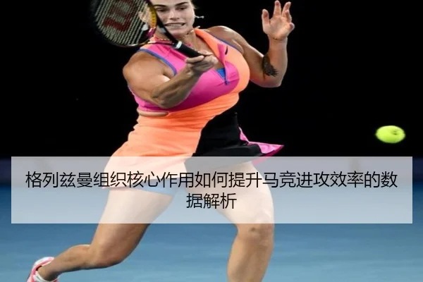 格列兹曼组织核心作用如何提升马竞进攻效率的数据解析