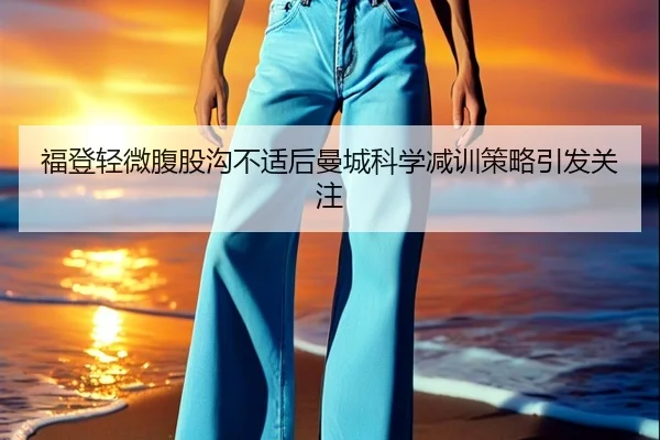 福登轻微腹股沟不适后曼城科学减训策略引发关注